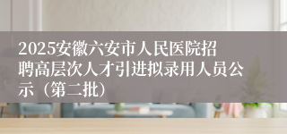 2025安徽六安市人民医院招聘高层次人才引进拟录用人员公示（第二批）