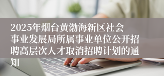 2025年烟台黄渤海新区社会事业发展局所属事业单位公开招聘高层次人才取消招聘计划的通知