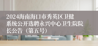 2024海南海口市秀英区卫健系统公开选聘永兴中心卫生院院长公告（第五号）