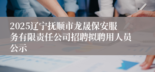 2025辽宁抚顺市龙晟保安服务有限责任公司招聘拟聘用人员公示