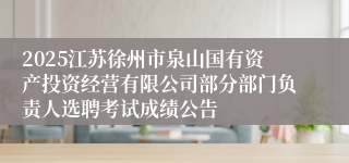 2025江苏徐州市泉山国有资产投资经营有限公司部分部门负责人选聘考试成绩公告
