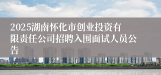 2025湖南怀化市创业投资有限责任公司招聘入围面试人员公告