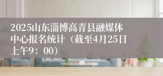 2025山东淄博高青县融媒体中心报名统计（截至4月25日上午9：00）