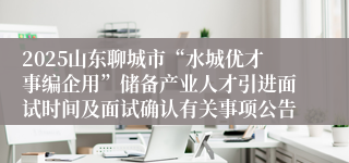 2025山东聊城市“水城优才事编企用”储备产业人才引进面试时间及面试确认有关事项公告