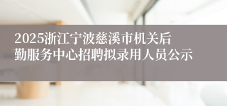 2025浙江宁波慈溪市机关后勤服务中心招聘拟录用人员公示