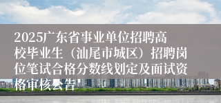 2025广东省事业单位招聘高校毕业生（汕尾市城区）招聘岗位笔试合格分数线划定及面试资格审核公告