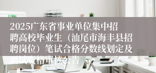 2025广东省事业单位集中招聘高校毕业生（汕尾市海丰县招聘岗位）笔试合格分数线划定及面试资格审核公告