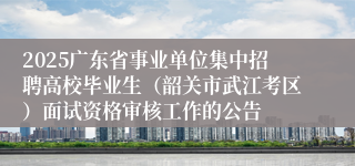 2025广东省事业单位集中招聘高校毕业生（韶关市武江考区）面试资格审核工作的公告