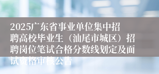 2025广东省事业单位集中招聘高校毕业生（汕尾市城区）招聘岗位笔试合格分数线划定及面试资格审核公告
