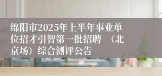 绵阳市2025年上半年事业单位招才引智第一批招聘  （北京场）综合测评公告
