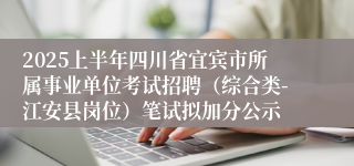 2025上半年四川省宜宾市所属事业单位考试招聘（综合类-江安县岗位）笔试拟加分公示