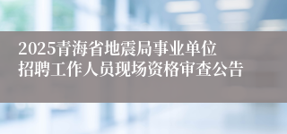 2025青海省地震局事业单位招聘工作人员现场资格审查公告