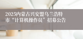 2025内蒙古兴安盟乌兰浩特市“计算机操作员”招募公告