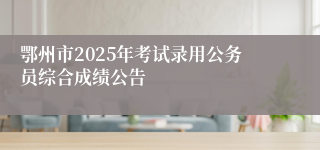鄂州市2025年考试录用公务员综合成绩公告