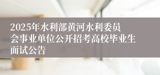2025年水利部黄河水利委员会事业单位公开招考高校毕业生面试公告