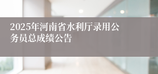 2025年河南省水利厅录用公务员总成绩公告