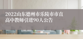 2022山东德州市乐陵市市直高中教师引进90人公告