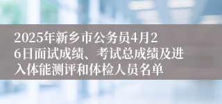 2025年新乡市公务员4月26日面试成绩、考试总成绩及进入体能测评和体检人员名单