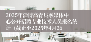 2025年淄博高青县融媒体中心公开招聘专业技术人员报名统计（截止至2025年4月26日上午9：00）