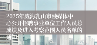 2025年威海乳山市融媒体中心公开招聘事业单位工作人员总成绩及进入考察范围人员名单的通知