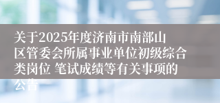 关于2025年度济南市南部山区管委会所属事业单位初级综合类岗位 笔试成绩等有关事项的公告
