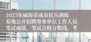 2025年威海荣成市民兵训练基地公开招聘事业单位工作人员笔试成绩、笔试合格分数线、考试总成绩及进入考察体检范围人员名单通知