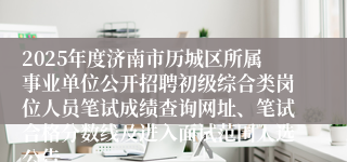 2025年度济南市历城区所属事业单位公开招聘初级综合类岗位人员笔试成绩查询网址、笔试合格分数线及进入面试范围人选公告