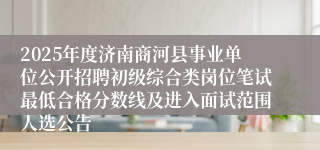 2025年度济南商河县事业单位公开招聘初级综合类岗位笔试最低合格分数线及进入面试范围人选公告