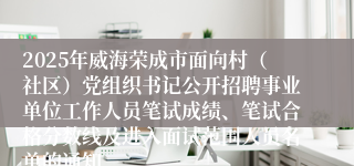2025年威海荣成市面向村（社区）党组织书记公开招聘事业单位工作人员笔试成绩、笔试合格分数线及进入面试范围人员名单的通知