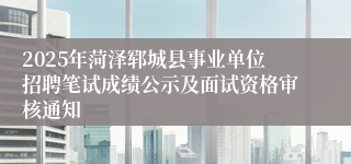 2025年菏泽郓城县事业单位招聘笔试成绩公示及面试资格审核通知