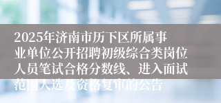2025年济南市历下区所属事业单位公开招聘初级综合类岗位人员笔试合格分数线、进入面试范围人选及资格复审的公告