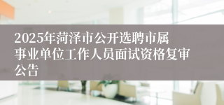 2025年菏泽市公开选聘市属事业单位工作人员面试资格复审公告