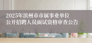 2025年滨州市市属事业单位公开招聘人员面试资格审查公告