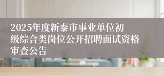 2025年度新泰市事业单位初级综合类岗位公开招聘面试资格审查公告