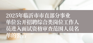 2025年临沂市市直部分事业单位公开招聘综合类岗位工作人员进入面试资格审查范围人员名单的公告
