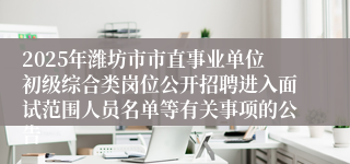 2025年潍坊市市直事业单位初级综合类岗位公开招聘进入面试范围人员名单等有关事项的公告