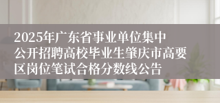 2025年广东省事业单位集中公开招聘高校毕业生肇庆市高要区岗位笔试合格分数线公告