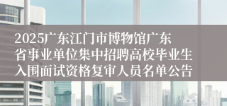 2025广东江门市博物馆广东省事业单位集中招聘高校毕业生入围面试资格复审人员名单公告