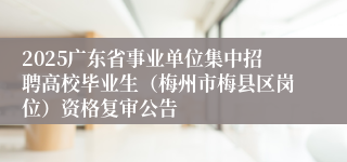 2025广东省事业单位集中招聘高校毕业生（梅州市梅县区岗位）资格复审公告