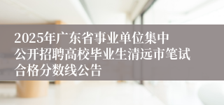 2025年广东省事业单位集中公开招聘高校毕业生清远市笔试合格分数线公告