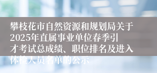 攀枝花市自然资源和规划局关于2025年直属事业单位春季引才考试总成绩、职位排名及进入体检人员名单的公示