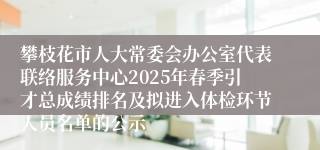 攀枝花市人大常委会办公室代表联络服务中心2025年春季引才总成绩排名及拟进入体检环节人员名单的公示