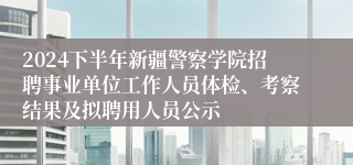 2024下半年新疆警察学院招聘事业单位工作人员体检、考察结果及拟聘用人员公示
