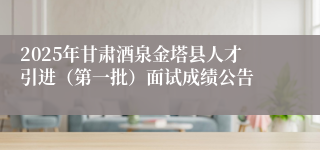 2025年甘肃酒泉金塔县人才引进（第一批）面试成绩公告