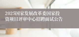 2025国家发展改革委国家投资项目评审中心招聘面试公告