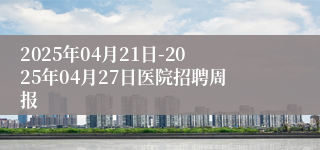 2025年04月21日-2025年04月27日医院招聘周报