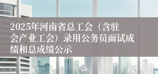 2025年河南省总工会（含驻会产业工会）录用公务员面试成绩和总成绩公示