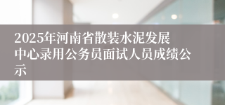 2025年河南省散装水泥发展中心录用公务员面试人员成绩公示