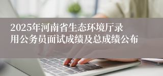 2025年河南省生态环境厅录用公务员面试成绩及总成绩公布