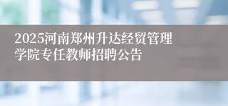 2025河南郑州升达经贸管理学院专任教师招聘公告